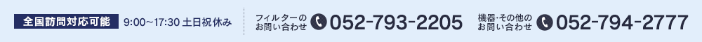 全国訪問対応可能  9:00～17:30 土日祝休み フィルターのお問い合わせ 052-793-2205 機器・その他のお問い合わせ 052-794-2777