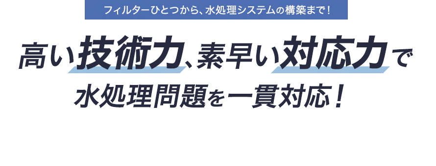  フィルターひとつから、水処理システムの構築まで！ 高い技術力、素早い対応力で 水処理問題を一貫対応！