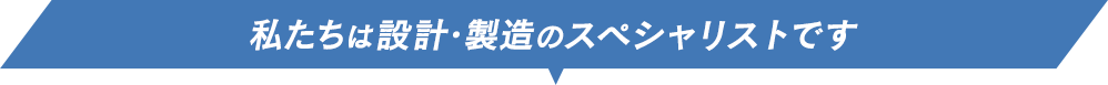 私たちは設計・製造のスペシャリストです